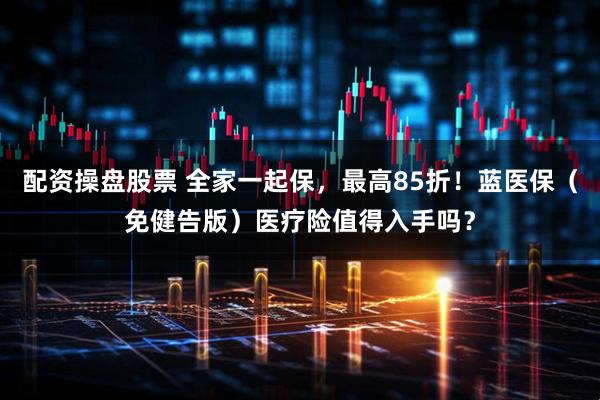 配资操盘股票 全家一起保，最高85折！蓝医保（免健告版）医疗险值得入手吗？