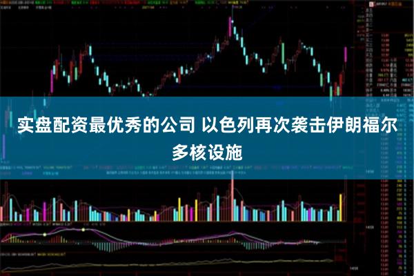 实盘配资最优秀的公司 以色列再次袭击伊朗福尔多核设施