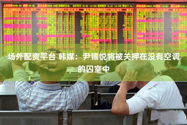 场外配资平台 韩媒：尹锡悦将被关押在没有空调的囚室中