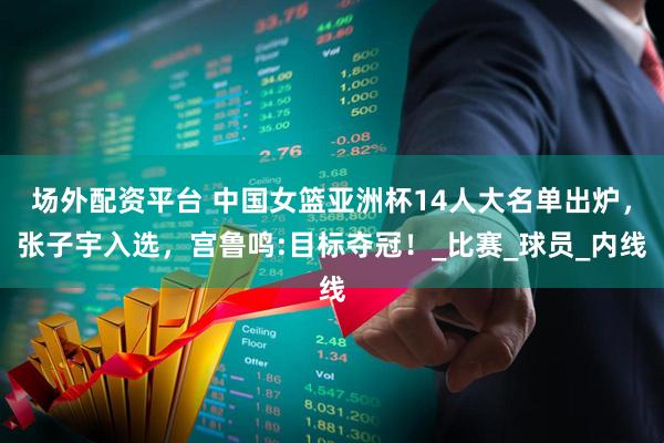场外配资平台 中国女篮亚洲杯14人大名单出炉，张子宇入选，宫鲁鸣:目标夺冠！_比赛_球员_内线
