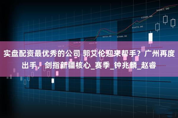 实盘配资最优秀的公司 郭艾伦迎来帮手？广州再度出手，剑指新疆核心_赛季_钟兆麟_赵睿