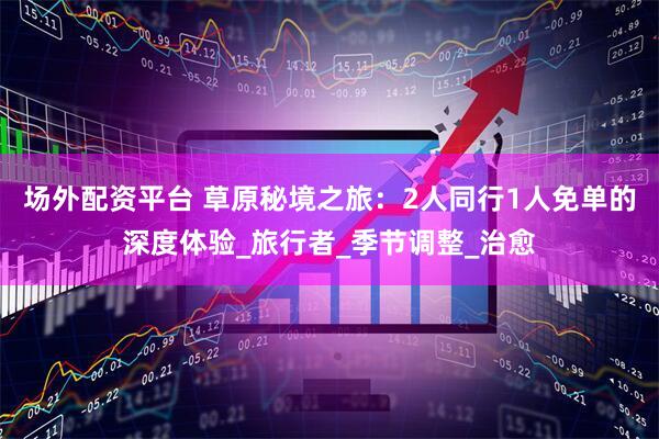 场外配资平台 草原秘境之旅：2人同行1人免单的深度体验_旅行者_季节调整_治愈