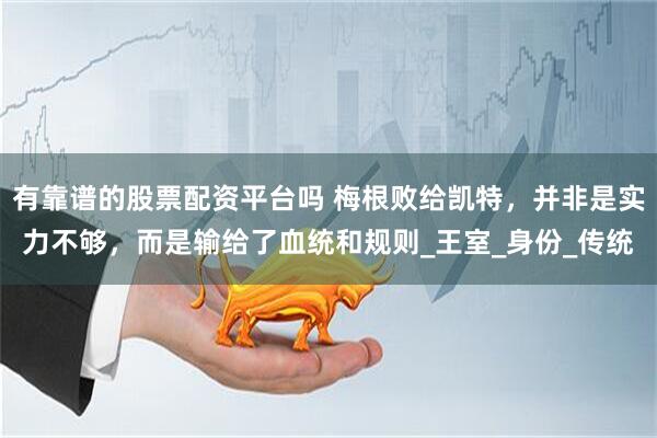 有靠谱的股票配资平台吗 梅根败给凯特，并非是实力不够，而是输给了血统和规则_王室_身份_传统