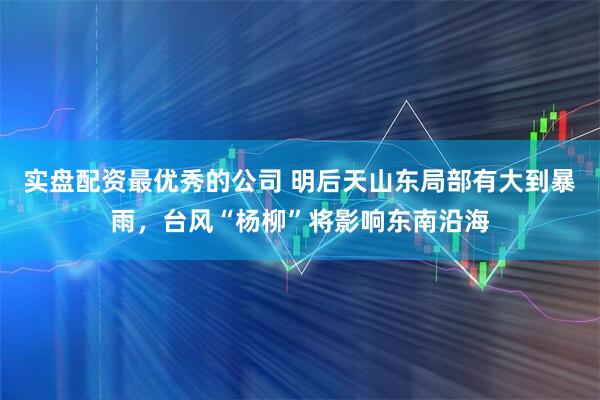 实盘配资最优秀的公司 明后天山东局部有大到暴雨，台风“杨柳”将影响东南沿海