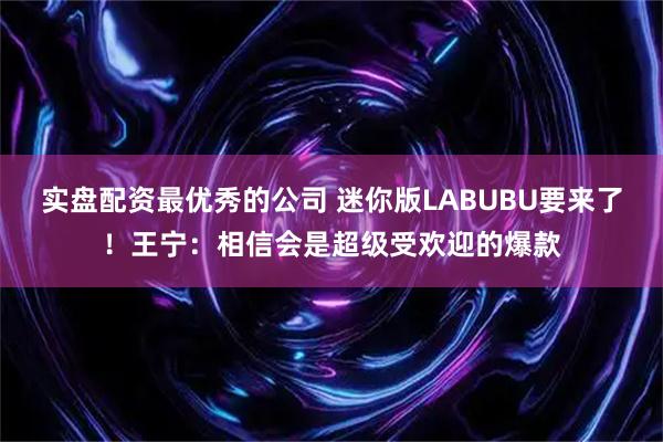 实盘配资最优秀的公司 迷你版LABUBU要来了！王宁：相信会是超级受欢迎的爆款