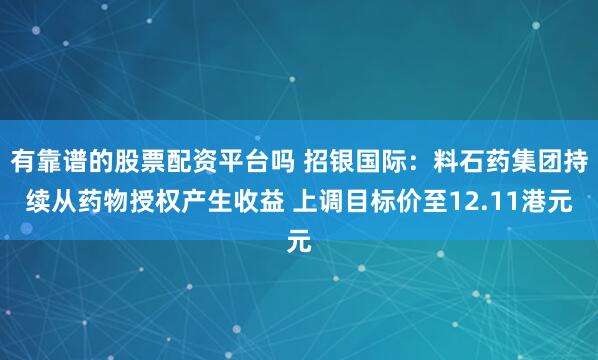 有靠谱的股票配资平台吗 招银国际：料石药集团持续从药物授权产生收益 上调目标价至12.11港元