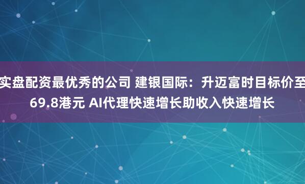 实盘配资最优秀的公司 建银国际：升迈富时目标价至69.8港元 AI代理快速增长助收入快速增长