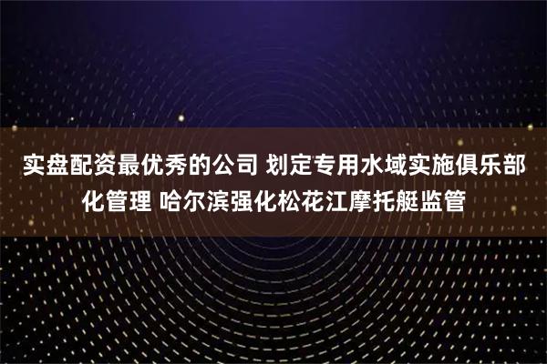 实盘配资最优秀的公司 划定专用水域实施俱乐部化管理 哈尔滨强化松花江摩托艇监管