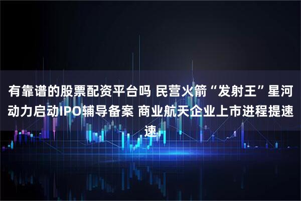 有靠谱的股票配资平台吗 民营火箭“发射王”星河动力启动IPO辅导备案 商业航天企业上市进程提速