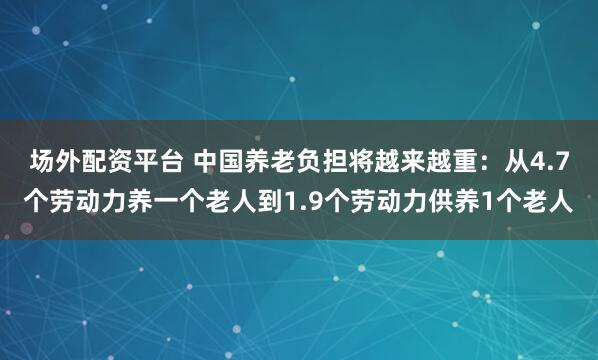 场外配资平台 中国养老负担将越来越重：从4.7个劳动力养一个老人到1.9个劳动力供养1个老人