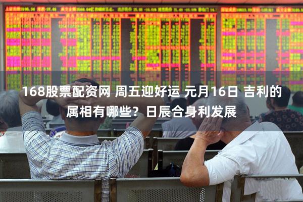 168股票配资网 周五迎好运 元月16日 吉利的属相有哪些？日辰合身利发展